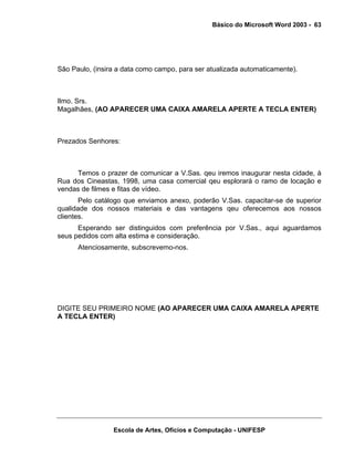 Básico do Microsoft Word 2003 - 63




São Paulo, (insira a data como campo, para ser atualizada automaticamente).



Ilmo. Srs.
Magalhães, (AO APARECER UMA CAIXA AMARELA APERTE A TECLA ENTER)



Prezados Senhores:



     Temos o prazer de comunicar a V.Sas. qeu iremos inaugurar nesta cidade, à
Rua dos Cineastas, 1998, uma casa comercial qeu esplorará o ramo de locação e
vendas de filmes e fitas de vídeo.
       Pelo catálogo que enviamos anexo, poderão V.Sas. capacitar-se de superior
qualidade dos nossos materiais e das vantagens qeu oferecemos aos nossos
clientes.
      Esperando ser distinguidos com preferência por V.Sas., aqui aguardamos
seus pedidos com alta estima e consideração.
      Atenciosamente, subscrevemo-nos.




DIGITE SEU PRIMEIRO NOME (AO APARECER UMA CAIXA AMARELA APERTE
A TECLA ENTER)




                 Escola de Artes, Ofícios e Computação - UNIFESP
 
