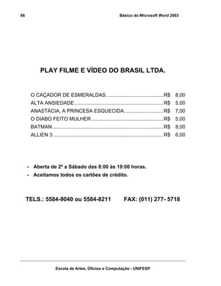 66                                                            Básico do Microsoft Word 2003




            PLAY FILME E VÍDEO DO BRASIL LTDA.


      O CAÇADOR DE ESMERALDAS.........................................R$                          8,00
      ALTA ANSIEDADE ...............................................................R$            5,00
      ANASTÁCIA, A PRINCESA ESQUECIDA............................R$                               7,00
      O DIABO FEITO MULHER ...................................................R$                  5,00
      BATMAN...............................................................................R$     8,00
      ALLIEN 3 ..............................................................................R$   6,00




       Aberta de 2ª a Sábado das 8:00 às 19:00 horas.
       Aceitamos todos os cartões de crédito.



     TELS.: 5584-9040 ou 5584-8211                               FAX: (011) 277- 5718




                     Escola de Artes, Ofícios e Computação - UNIFESP
 