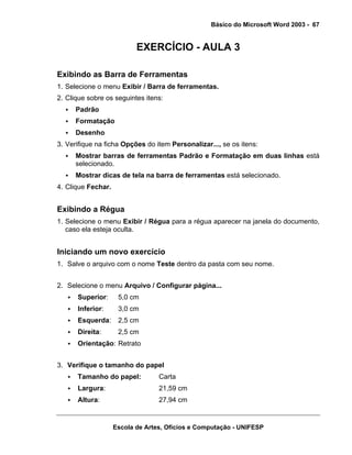 Básico do Microsoft Word 2003 - 67


                           EXERCÍCIO - AULA 3

Exibindo as Barra de Ferramentas
1. Selecione o menu Exibir / Barra de ferramentas.
2. Clique sobre os seguintes itens:
      Padrão
      Formatação
      Desenho
3. Verifique na ficha Opções do item Personalizar..., se os itens:
      Mostrar barras de ferramentas Padrão e Formatação em duas linhas está
      selecionado.
      Mostrar dicas de tela na barra de ferramentas está selecionado.
4. Clique Fechar.


Exibindo a Régua
1. Selecione o menu Exibir / Régua para a régua aparecer na janela do documento,
   caso ela esteja oculta.


Iniciando um novo exercício
1. Salve o arquivo com o nome Teste dentro da pasta com seu nome.


2. Selecione o menu Arquivo / Configurar página...
      Superior:      5,0 cm
      Inferior:      3,0 cm
      Esquerda:      2,5 cm
      Direita:       2,5 cm
      Orientação: Retrato


3. Verifique o tamanho do papel
      Tamanho do papel:           Carta
      Largura:                    21,59 cm
      Altura:                     27,94 cm


                    Escola de Artes, Ofícios e Computação - UNIFESP
 