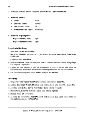 68                                                   Básico do Microsoft Word 2003


4. Antes de formatar a fonte selecione o menu Editar / Selecionar tudo.


5. Formate a fonte:
      Fonte:                      ARIAL
      Estilo da Fonte:            Normal
      Tamanho da fonte:           12
      Alinhamento do Texto: Justificado


6. Formate os parágrafos:
      Espaçamento Antes:          6 pts
      Espaçamento Depois:         0 pts


Inserindo Símbolo
1. Selecione o Inserir / Símbolo...
2. Na janela Símbolo você terá a opção de escolha para Símbolos e Caracteres
   Especiais.
3. Clique na ficha Símbolos.
4. No campo Fonte clique na seta para baixo à direita e localize a fonte Wingdings.
   Em seguida, clique nela.
5. Clique em um símbolo a fim de aumentá-lo e com o auxílio das setas de
   movimentação do teclado, escolha um símbolo para inserir em seu documento.
6. Feita a escolha clique no botão Inserir e depois em Fechar.


WordArt
1. Clique no botão Inserir WordArt na barra de ferramentas Desenho.
2. A caixa de diálogo WordArt Gallery será exibida. Faça uma escolha e clique Ok.
3. Aperte a tecla Del ou Delete do teclado e digite o texto desejado.
4. Defina fonte, tamanho da fonte e estilo para o texto digitado.
5. Depois clique Ok novamente.
6. A barra de ferramentas WordArt será exibida para que você possa fazer as
   alterações desejadas na WordArt.




                  Escola de Artes, Ofícios e Computação - UNIFESP
 