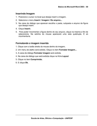 Básico do Microsoft Word 2003 - 69


Inserindo Imagem
1. Posicione o cursor no local que deseja inserir a imagem.
2. Selecione o menu Inserir / Imagem / Do arquivo...
3. Na caixa de diálogo que aparecer escolha o pasta, subpasta e arquivo da figura
   que deseja inserir.
4. Clique Inserir.
5. Para poder movimentar a figura dentro do seu arquivo, clique na mesma a fim de
   selecioná-la. Na setinha do mouse aparecerá uma seta quádrupla. É só
   movimenta-la.


Formatando a imagem inserida
1. Clique com o botão direito do mouse dentro da imagem.
2. Um menu de atalho será exibido. Clique no item Formatar Imagem...
3. A caixa de diálogo Formatar imagem será exibida.
4. Na caixa de diálogo que será exibida clique na ficha Layout
5. Clique no item Comprimido.
6. E clique Ok.




                     Escola de Artes, Ofícios e Computação - UNIFESP
 