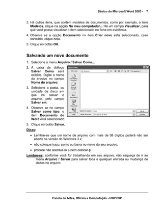 Básico do Microsoft Word 2003 -   7


3. Há outros itens, que contém modelos de documentos, como por exemplo, o item
   Modelos, clique na opção No meu computador... Há um campo Visualizar, para
   que você possa visualizar o item selecionado na ficha em evidência.
4. Observe se a opção Documento no item Criar novo está selecionado, caso
   contrário, clique nela.
5. Clique no botão OK.


Salvando um novo documento
1. Selecione o menu Arquivo / Salvar Como...
2. A caixa de diálogo
   Salvar Como será
   exibida. Digite o nome
   do arquivo no campo
   Nome do arquivo:
3. Selecione a pasta, ou
   unidade de disco em
   que irá salvar o
   arquivo, pelo campo
   Salvar em:
4. Observe se no campo
   Salvar como tipo: o
   item Documento do
   Word está selecionado.
5. Clique no botão Salvar.
Dicas:
  • Lembre-se que um nome de arquivo com mais de 08 dígitos poderá não ser
    aberto na versão do Windows 3.x;
  • não coloque traço, ponto ou barra no nome do seu arquivo;
  • procure não acentuá-lo e nem colocar ç.
Lembre-se: conforme você for trabalhando em seu arquivo, não esqueça de ir ao
     menu Arquivo / Salvar para salvar toda e qualquer entrada ou mudança de
     dados no arquivo.




                 Escola de Artes, Ofícios e Computação - UNIFESP
 