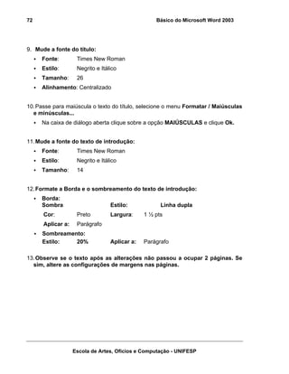 72                                                 Básico do Microsoft Word 2003




9. Mude a fonte do título:
     Fonte:         Times New Roman
     Estilo:        Negrito e Itálico
     Tamanho:       26
     Alinhamento: Centralizado


10. Passe para maiúscula o texto do título, selecione o menu Formatar / Maiúsculas
  e minúsculas...
     Na caixa de diálogo aberta clique sobre a opção MAIÚSCULAS e clique Ok.


11. Mude a fonte do texto de introdução:
     Fonte:         Times New Roman
     Estilo:        Negrito e Itálico
     Tamanho:       14


12. Formate a Borda e o sombreamento do texto de introdução:
     Borda:
     Sombra                       Estilo:            Linha dupla
      Cor:          Preto         Largura:     1 ½ pts
      Aplicar a:    Parágrafo
     Sombreamento:
     Estilo:   20%                Aplicar a:   Parágrafo

13. Observe se o texto após as alterações não passou a ocupar 2 páginas. Se
  sim, altere as configurações de margens nas páginas.




                   Escola de Artes, Ofícios e Computação - UNIFESP
 