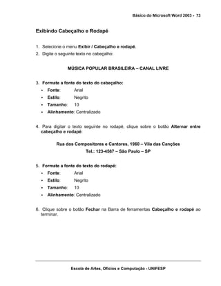 Básico do Microsoft Word 2003 - 73


Exibindo Cabeçalho e Rodapé


1. Selecione o menu Exibir / Cabeçalho e rodapé.
2. Digite o seguinte texto no cabeçalho:


                MÚSICA POPULAR BRASILEIRA – CANAL LIVRE


3. Formate a fonte do texto do cabeçalho:
     Fonte:        Arial
     Estilo:       Negrito
     Tamanho:      10
     Alinhamento: Centralizado


4. Para digitar o texto seguinte no rodapé, clique sobre o botão Alternar entre
   cabeçalho e rodapé:

          Rua dos Compositores e Cantores, 1960 – Vila das Canções
                           Tel.: 123-4567 – São Paulo – SP


5. Formate a fonte do texto do rodapé:
     Fonte:        Arial
     Estilo:       Negrito
     Tamanho:      10
     Alinhamento: Centralizado


6. Clique sobre o botão Fechar na Barra de ferramentas Cabeçalho e rodapé ao
   terminar.




                  Escola de Artes, Ofícios e Computação - UNIFESP
 
