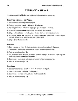 74                                                   Básico do Microsoft Word 2003


                          EXERCÍCIO - AULA 5
1. Abra o arquivo MPB.doc que está dentro da pasta com seu nome.


Inserindo Números de Página
1. Posicione o cursor na primeira página.
2. Selecione o menu Inserir / Números de página...
3. No campo Posição determine a posição que irá inserir o número.
4. No campo Alinhamento determine o alinhamento do número.
5. Clique sobre o botão Formatar, caso deseje alterar o formato do número.
6. No campo Iniciar em, da caixa de diálogo Formatar, determine a partir de qual
   número deseja iniciar a numeração da(s) página(s).
7. Clique Ok e Ok novamente.

Colunas
1. Com o cursor no início do título, selecione o menu Formatar / Colunas...
2. Determine o número de colunas e se haverá linha entre as colunas.
3. Feita as escolhas clique Ok.
4. Ou, selecione parte do texto, que será aplicada a opção de colunas e em seguida,
   selecione o menu Formatar / Colunas...
5. Determine o número de colunas e se haverá linha entre as colunas.
6. Feita as escolhas clique Ok.

Capitular
1. Selecione somente a letra A no início do primeiro parágrafo.
2. Selecione o menu Formatar / Capitular...
3. Determine a posição, fonte, altura e distância do texto.
4. Feita as escolhas clique Ok.




                  Escola de Artes, Ofícios e Computação - UNIFESP
 