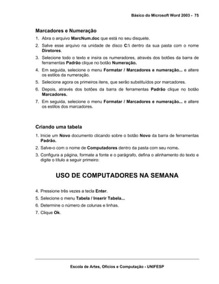 Básico do Microsoft Word 2003 - 75


Marcadores e Numeração
1. Abra o arquivo MarcNum.doc que está no seu disquete.
2. Salve esse arquivo na unidade de disco C: dentro da sua pasta com o nome
   Diretores.
3. Selecione todo o texto e insira os numeradores, através dos botões da barra de
   ferramentas Padrão clique no botão Numeração.
4. Em seguida, selecione o menu Formatar / Marcadores e numeração... e altere
   os estilos da numeração.
5. Selecione agora os primeiros itens, que serão substituídos por marcadores.
6. Depois, através dos botões da barra de ferramentas Padrão clique no botão
   Marcadores.
7. Em seguida, selecione o menu Formatar / Marcadores e numeração... e altere
   os estilos dos marcadores.



Criando uma tabela
1. Inicie um Novo documento clicando sobre o botão Novo da barra de ferramentas
   Padrão.
2. Salve-o com o nome de Computadores dentro da pasta com seu nome.
3. Configura a página, formate a fonte e o parágrafo, defina o alinhamento do texto e
   digite o título a seguir primeiro:


          USO DE COMPUTADORES NA SEMANA

4. Pressione três vezes a tecla Enter.
5. Selecione o menu Tabela / Inserir Tabela...
6. Determine o número de colunas e linhas.
7. Clique Ok.




                  Escola de Artes, Ofícios e Computação - UNIFESP
 