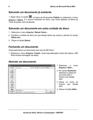 8                                                Básico do Microsoft Word 2003


Salvando um documento já existente
1. Basta clicar no botão       na barra de ferramentas Padrão ou selecionar o menu
Arquivo / Salvar. E o arquivo existente em disco, cujo nome aparece na Barra de
Título da janela, será atualizado.


Salvando um documento em outra unidade de disco
1. Selecione o menu Arquivo / Salvar Como...
2. Escolha a unidade de disco em que deseja salvar seu arquivo, através do campo
   Salvar em:
3. Clique no botão Salvar.


Fechando um documento
Você pode fechar um documento sem sair do MS Word.
1. Selecione o menu Arquivo / Fechar. Caso haja alterações ainda não salvas o MS
   Word emitirá mensagem de alerta.


Abrindo um documento
                                                        1. Selecione   o menu
                                                           Arquivo / Abrir...
                                                        2. No campo Examinar:
                                                           selecione a pasta em
                                                           que está salvo o
                                                           arquivo que deseja
                                                           abrir.
                                                        3. Clique    no nome do
                                                           arquivo    que deseja
                                                           abrir.
                                                        4. Clique no botão Abrir.




                 Escola de Artes, Ofícios e Computação - UNIFESP
 