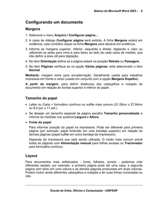 Básico do Microsoft Word 2003 -   9



Configurando um documento
Margens
1. Selecione o menu Arquivo / Configurar página...
2. A caixa de diálogo Configurar página será exibida. A ficha Margens estará em
   evidência, caso contrário clique na ficha Margens para deixá-la em evidência.
3. Informe as margens superior, inferior, esquerda e direita, digitando o valor ou
   utilizando as setas para cima e para baixo ao lado de cada caixa de medida, que
   irão definir a área útil para digitação.
4. No item Orientação defina se a página estará na posição Retrato ou Paisagem.
5. No item Páginas verifique se na opção Várias páginas: está selecionado o item
   Normal
Medianiz: margem extra para encadernação. Geralmente usada para trabalhos
impressos em frente e verso (usada em conjunto com a opção Margens Espelho).
A partir da margem: para definir distâncias dos cabeçalhos e rodapés do
documento em relação às bordas superior e inferior do papel.


Tamanho do papel
• Letter ou Carta = formulário contínuo ou sulfite mais comum (21,59cm x 27,94cm
  ou 8,5 pol. x 11 pol.)
• Se desejar um tamanho especial de página escolha Tamanho personalizado e
  informe as medidas nos quadros Largura e Altura.
• Fonte do papel
  Para informar posição do papel na impressora. Pode ser diferente para primeira
  página (por exemplo: papel timbrado em uma bandeja superior) em relação às
  demais páginas (papel sulfite em outra bandeja da impressora).
  Depende da impressora que está sendo utilizada. O modo mais comum prevê
  todas as páginas com Alimentação manual para folhas avulsas ou Tracionador
  para formulário contínuo.


Layout
Para documentos mais sofisticados - livros, folhetos, jornais - podemos criar
diferentes seções, por exemplo: a primeira página pode ser uma capa; a segunda
página com texto em uma coluna e as demais páginas produzidas em duas colunas.
Podem incluir ainda diferentes cabeçalhos e rodapés e ter suas linhas numeradas ou
não.



                 Escola de Artes, Ofícios e Computação - UNIFESP
 