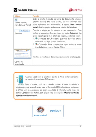 MS WORD 2010 – BÁSICO 8
Objeto Função
Manter Visível /
Nem Sempre Visível
Exibir a janela de ajuda por cima do documento utilizado
(Manter Visível). Ela ficará oculta, se você alternar para
outro aplicativo ou minimizá-la. A opção Nem sempre
visível abrirá a janela na barra de tarefas do Windows.
Pesquisar
Permitir a digitação do assunto a ser pesquisado. Para
efetuar a pesquisa, deve-se clicar no botão Pesquisar. Ao
clicar na seta para abrir a lista de opções, podemos obter:
1. Conteúdo do Office.com, que trará ajuda do site da
Microsoft, ou seja, a mais atualizada.
2. Conteúdo deste computador, que abrirá a ajuda
instalada junto com o Pacote Office.
Conteúdo
pesquisado
Mostrar os resultados do item pesquisado na janela Ajuda.
Quando você abrir a janela de ajuda, o Word tentará conectar-
se automaticamente ao Office.com.
Isso acontece, pois o conteúdo on-line é mais completo e
atualizado, mas, se você quiser usar o Conteúdo Offline (instalado junto com
o Office sem a necessidade de estar conectado à Internet), basta clicar no
botão Conectado ao Office.com (figura 15) e na opção Mostrar conteúdo
apenas deste computador.
Vamos praticar!
EXERCÍCIO 1
 