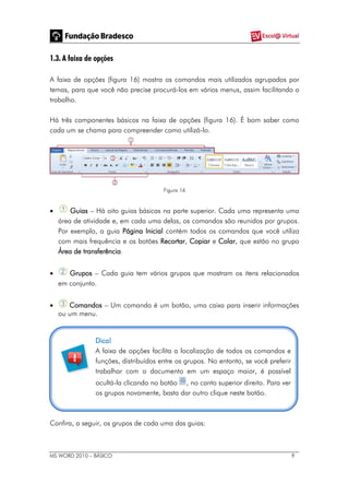 MS WORD 2010 – BÁSICO 9
1.3. A faixa de opções
A faixa de opções (figura 16) mostra os comandos mais utilizados agrupados por
temas, para que você não precise procurá-los em vários menus, assim facilitando o
trabalho.
Há três componentes básicos na faixa de opções (figura 16). É bom saber como
cada um se chama para compreender como utilizá-lo.
Figura 16
 Guias – Há oito guias básicas na parte superior. Cada uma representa uma
área de atividade e, em cada uma delas, os comandos são reunidos por grupos.
Por exemplo, a guia Página Inicial contém todos os comandos que você utiliza
com mais frequência e os botões Recortar, Copiar e Colar, que estão no grupo
Área de transferência.
 Grupos – Cada guia tem vários grupos que mostram os itens relacionados
em conjunto.
 Comandos – Um comando é um botão, uma caixa para inserir informações
ou um menu.
Dica!
A faixa de opções facilita a localização de todos os comandos e
funções, distribuídos entre os grupos. No entanto, se você preferir
trabalhar com o documento em um espaço maior, é possível
ocultá-la clicando no botão , no canto superior direito. Para ver
os grupos novamente, basta dar outro clique neste botão.
Confira, a seguir, os grupos de cada uma das guias:
 