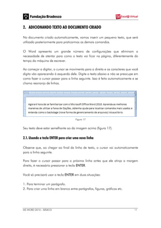 MS WORD 2010 – BÁSICO 11
2. ADICIONANDO TEXTO AO DOCUMENTO CRIADO
No documento criado automaticamente, vamos inserir um pequeno texto, que será
utilizado posteriormente para praticarmos os demais comandos.
O Word apresenta um grande número de configurações que eliminam a
necessidade de atentar para como o texto vai ficar na página, diferentemente do
tempo da máquina de escrever.
Ao começar a digitar, o cursor se movimenta para a direita e os caracteres que você
digita vão aparecendo à esquerda dele. Digite o texto abaixo e não se preocupe em
como fazer o cursor passar para a linha seguinte. Isso é feito automaticamente e se
chama rearranjo de linhas.
Figura 17
Seu texto deve estar semelhante ao da imagem acima (figura 17).
2.1. Usando a tecla ENTER para criar uma nova linha
Observe que, ao chegar ao final da linha de texto, o cursor vai automaticamente
para a linha seguinte.
Para fazer o cursor passar para a próxima linha antes que ele atinja a margem
direita, é necessário pressionar a tecla ENTER.
Você só precisará usar a tecla ENTER em duas situações:
1. Para terminar um parágrafo.
2. Para criar uma linha em branco entre parágrafos, figuras, gráficos etc.
 