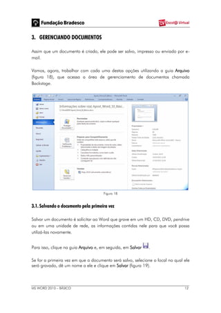 MS WORD 2010 – BÁSICO 12
3. GERENCIANDO DOCUMENTOS
Assim que um documento é criado, ele pode ser salvo, impresso ou enviado por e-
mail.
Vamos, agora, trabalhar com cada uma destas opções utilizando a guia Arquivo
(figura 18), que acessa a área de gerenciamento de documentos chamada
Backstage.
Figura 18
3.1. Salvando o documento pela primeira vez
Salvar um documento é solicitar ao Word que grave em um HD, CD, DVD, pendrive
ou em uma unidade de rede, as informações contidas nele para que você possa
utilizá-las novamente.
Para isso, clique na guia Arquivo e, em seguida, em Salvar .
Se for a primeira vez em que o documento será salvo, selecione o local no qual ele
será gravado, dê um nome a ele e clique em Salvar (figura 19).
 