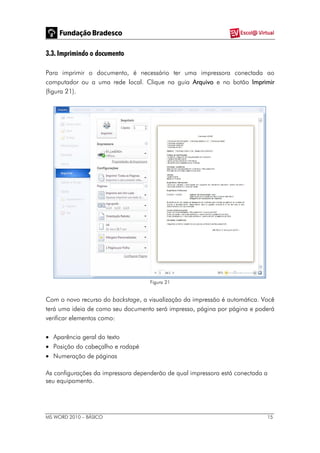 MS WORD 2010 – BÁSICO 15
3.3. Imprimindo o documento
Para imprimir o documento, é necessário ter uma impressora conectada ao
computador ou a uma rede local. Clique na guia Arquivo e no botão Imprimir
(figura 21).
Figura 21
Com o novo recurso do backstage, a visualização da impressão é automática. Você
terá uma ideia de como seu documento será impresso, página por página e poderá
verificar elementos como:
 Aparência geral do texto
 Posição do cabeçalho e rodapé
 Numeração de páginas
As configurações da impressora dependerão de qual impressora está conectada a
seu equipamento.
 