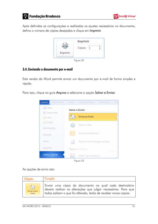 MS WORD 2010 – BÁSICO 16
Após definidas as configurações e realizados os ajustes necessários no documento,
defina o número de cópias desejadas e clique em Imprimir.
Figura 22
3.4. Enviando o documento por e-mail
Esta versão do Word permite enviar um documento por e-mail de forma simples e
rápida.
Para isso, clique na guia Arquivo e selecione a opção Salvar e Enviar.
Figura 23
As opções de envio são:
Objeto Função
Enviar uma cópia do documento na qual cada destinatário
deverá realizar as alterações que julgar necessárias. Para que
todos saibam o que foi alterado, terão de receber novas cópias.
 