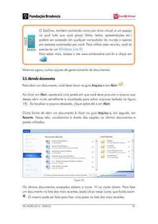 MS WORD 2010 – BÁSICO 18
O SkyDrive, também conhecido como pen drive virtual, é um espaço
no qual tudo que você gravar (fotos, textos, apresentações etc.)
poderá ser acessado em qualquer computador do mundo e apenas
por pessoas autorizadas por você. Para utilizar esse recurso, você só
precisa ter um Windows Live ID.
Para saber mais, acesse o site www.windowslive.com.br e clique em
.
Veremos agora, outras opções de gerenciamento de documentos.
3.5. Abrindo documentos
Para abrir um documento, você deve clicar na guia Arquivo e em Abrir .
Ao clicar em Abrir, aparecerá uma janela em que você deve procurar o arquivo que
deseja abrir muito semelhante à visualizada para salvar arquivos (exibida na figura
19). Ao localizar o arquivo desejado, clique sobre ele e em Abrir.
Outra forma de abrir um documento é clicar na guia Arquivo e, em seguida, em
Recente. Nessa tela, visualizamos à direita das opções, os últimos documentos e
pastas utilizados.
Figura 25
Os últimos documentos acessados exibem o ícone no canto direito. Para fixar
um documento na lista dos mais recentes, basta clicar nesse ícone, que ficará assim:
. O mesmo pode ser feito para fixar uma pasta na lista das mais recentes.
 