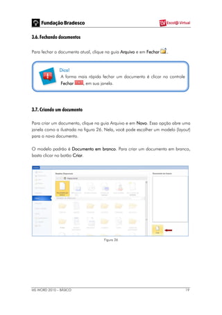 MS WORD 2010 – BÁSICO 19
3.6. Fechando documentos
Para fechar o documento atual, clique na guia Arquivo e em Fechar .
Dica!
A forma mais rápida fechar um documento é clicar no controle
Fechar , em sua janela.
3.7. Criando um documento
Para criar um documento, clique na guia Arquivo e em Novo. Essa opção abre uma
janela como a ilustrada na figura 26. Nela, você pode escolher um modelo (layout)
para o novo documento.
O modelo padrão é Documento em branco. Para criar um documento em branco,
basta clicar no botão Criar.
Figura 26
 