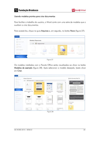 MS WORD 2010 – BÁSICO 20
Usando modelos prontos para criar documentos
Para facilitar o trabalho do usuário, o Word conta com uma série de modelos que o
auxiliam a criar documentos.
Para acessá-los, clique na guia Arquivos e, em seguida, no botão Novo (figura 27).
Figura 27
Os modelos instalados com o Pacote Office serão visualizados ao clicar no botão
Modelos de exemplo (figura 28). Após selecionar o modelo desejado, basta clicar
em Criar.
Figura 28
 