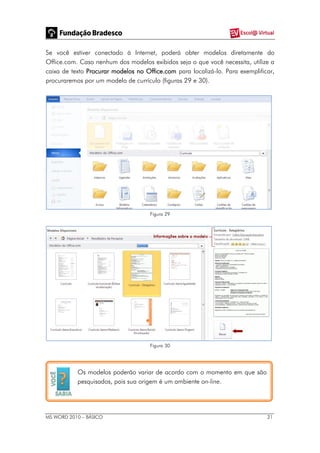 MS WORD 2010 – BÁSICO 21
Se você estiver conectado à Internet, poderá obter modelos diretamente do
Office.com. Caso nenhum dos modelos exibidos seja o que você necessita, utilize a
caixa de texto Procurar modelos no Office.com para localizá-lo. Para exemplificar,
procuraremos por um modelo de currículo (figuras 29 e 30).
Figura 29
Figura 30
Os modelos poderão variar de acordo com o momento em que são
pesquisados, pois sua origem é um ambiente on-line.
 