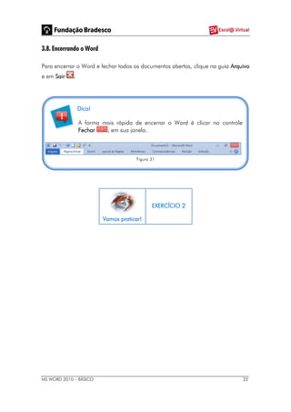 MS WORD 2010 – BÁSICO 22
3.8. Encerrando o Word
Para encerrar o Word e fechar todos os documentos abertos, clique na guia Arquivo
e em Sair .
Dica!
A forma mais rápida de encerrar o Word é clicar no controle
Fechar , em sua janela.
Figura 31
Vamos praticar!
EXERCÍCIO 2
 