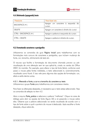 MS WORD 2010 – BÁSICO 25
4.4. Deletando (apagando) texto
Pressione Para fazer isto
BACKSPACE ()
Apagar um caractere à esquerda do
cursor.
DELETE Apagar um caractere à direita do cursor.
CTRL+ BACKSPACE () Apagar a palavra à esquerda do cursor.
CTRL+ DELETE Apagar a palavra à direita do cursor.
4.5. Formatando caracteres e parágrafos
Utilizaremos os comandos da guia Página Inicial para trabalharmos com as
formatações mais comuns de caracteres e parágrafos, que incluem mudança de
fonte, cor, tamanho, alinhamento de texto etc.
O recurso que facilita a formatação do documento chamado preview ou pré-
visualização de uma alteração sem ter que aplicá-la, criado na versão do Office
2007, foi mantido. Por exemplo, para alterar o tipo de fonte (letra), conforme você
passa o mouse pelas fontes instaladas, o texto selecionado é, automaticamente,
visualizado como ficará. E isso vale para algumas das opções de formatação: cor,
efeito e estilo dentre outras.
4.5.1. Alterando a fonte, a cor e o tamanho do caractere ou texto
Utilizaremos o grupo Fonte para trabalharmos com caracteres e textos.
Para fazer as alterações desejadas, é necessário que o texto esteja selecionado. Veja
os comandos de seleção no item 4.2.
Abra o arquivo Parte_pratica e selecione a palavra “melhores”. Clique na caixa de
diálogo para abrir as opções de fonte (figura 32) e vá passando o mouse sobre
elas. Observe que a palavra selecionada vai sendo visualizada de acordo com o
tipo de fonte sobre a qual o ponteiro do mouse é deslocado. Após escolher a fonte
desejada, clique sobre ela.
 