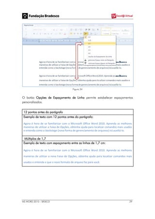 MS WORD 2010 – BÁSICO 29
Figura 34
O botão Opções de Espaçamento de Linha permite estabelecer espaçamentos
personalizados.
12 pontos antes do parágrafo
Exemplo de texto com 12 pontos antes do parágrafo:
Agora é hora de se familiarizar com o Microsoft Office Word 2010. Aprenda as melhores
maneiras de utilizar a Faixa de Opções, obtenha ajuda para localizar comandos mais usados
e entenda como o backstage (nova forma de gerenciamento de arquivos) irá auxiliá-lo.
Múltiplos de 1,7
Exemplo de texto com espaçamento entre as linhas de 1,7 cm:
Agora é hora de se familiarizar com o Microsoft Office Word 2010. Aprenda as melhores
maneiras de utilizar a nova Faixa de Opções, obtenha ajuda para localizar comandos mais
usados e entenda o que o novo formato de arquivo faz para você.
 