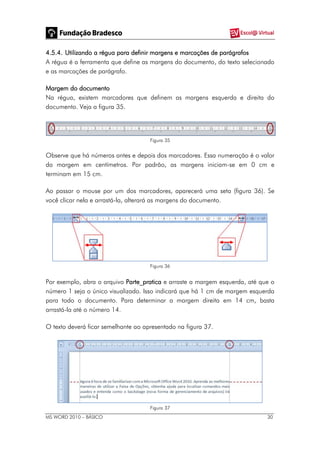 MS WORD 2010 – BÁSICO 30
4.5.4. Utilizando a régua para definir margens e marcações de parágrafos
A régua é a ferramenta que define as margens do documento, do texto selecionado
e as marcações de parágrafo.
Margem do documento
Na régua, existem marcadores que definem as margens esquerda e direita do
documento. Veja a figura 35.
Figura 35
Observe que há números antes e depois dos marcadores. Essa numeração é o valor
da margem em centímetros. Por padrão, as margens iniciam-se em 0 cm e
terminam em 15 cm.
Ao passar o mouse por um dos marcadores, aparecerá uma seta (figura 36). Se
você clicar nela e arrastá-la, alterará as margens do documento.
Figura 36
Por exemplo, abra o arquivo Parte_pratica e arraste a margem esquerda, até que o
número 1 seja o único visualizado. Isso indicará que há 1 cm de margem esquerda
para todo o documento. Para determinar a margem direita em 14 cm, basta
arrastá-la até o número 14.
O texto deverá ficar semelhante ao apresentado na figura 37.
Figura 37
 
