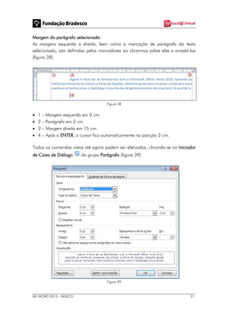 MS WORD 2010 – BÁSICO 31
Margem do parágrafo selecionado
As margens esquerda e direita, bem como a marcação de parágrafo do texto
selecionado, são definidas pelos marcadores ao clicarmos sobre eles e arrastá-los
(figura 38).
Figura 38
 1 – Margem esquerda em 0 cm.
 2 – Parágrafo em 2 cm.
 3 – Margem direita em 15 cm.
 4 – Após o ENTER, o cursor fica automaticamente na posição 2 cm.
Todos os comandos vistos até agora podem ser efetuados, clicando-se no Iniciador
de Caixa de Diálogo do grupo Parágrafo (figura 39).
Figura 39
 