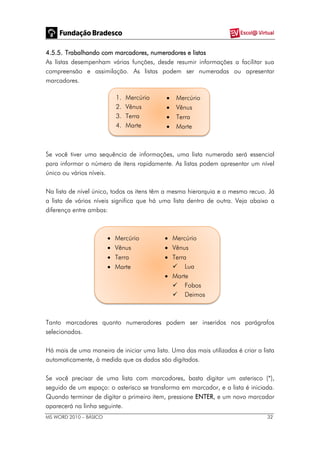 MS WORD 2010 – BÁSICO 32
4.5.5. Trabalhando com marcadores, numeradores e listas
As listas desempenham várias funções, desde resumir informações a facilitar sua
compreensão e assimilação. As listas podem ser numeradas ou apresentar
marcadores.
1. Mercúrio
2. Vênus
3. Terra
4. Marte
 Mercúrio
 Vênus
 Terra
 Marte
Se você tiver uma sequência de informações, uma lista numerada será essencial
para informar o número de itens rapidamente. As listas podem apresentar um nível
único ou vários níveis.
Na lista de nível único, todos os itens têm a mesma hierarquia e o mesmo recuo. Já
a lista de vários níveis significa que há uma lista dentro de outra. Veja abaixo a
diferença entre ambas:
 Mercúrio
 Vênus
 Terra
 Marte
 Mercúrio
 Vênus
 Terra
 Lua
 Marte
 Fobos
 Deimos
Tanto marcadores quanto numeradores podem ser inseridos nos parágrafos
selecionados.
Há mais de uma maneira de iniciar uma lista. Uma das mais utilizadas é criar a lista
automaticamente, à medida que os dados são digitados.
Se você precisar de uma lista com marcadores, basta digitar um asterisco (*),
seguido de um espaço: o asterisco se transforma em marcador, e a lista é iniciada.
Quando terminar de digitar o primeiro item, pressione ENTER, e um novo marcador
aparecerá na linha seguinte.
 