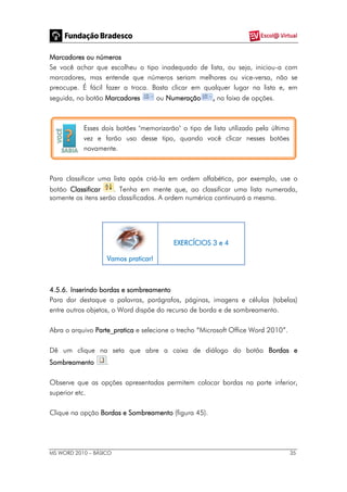 MS WORD 2010 – BÁSICO 35
Marcadores ou números
Se você achar que escolheu o tipo inadequado de lista, ou seja, iniciou-a com
marcadores, mas entende que números seriam melhores ou vice-versa, não se
preocupe. É fácil fazer a troca. Basta clicar em qualquer lugar na lista e, em
seguida, no botão Marcadores ou Numeração , na faixa de opções.
Esses dois botões "memorizarão" o tipo de lista utilizado pela última
vez e farão uso desse tipo, quando você clicar nesses botões
novamente.
Para classificar uma lista após criá-la em ordem alfabética, por exemplo, use o
botão Classificar . Tenha em mente que, ao classificar uma lista numerada,
somente os itens serão classificados. A ordem numérica continuará a mesma.
Vamos praticar!
EXERCÍCIOS 3 e 4
4.5.6. Inserindo bordas e sombreamento
Para dar destaque a palavras, parágrafos, páginas, imagens e células (tabelas)
entre outros objetos, o Word dispõe do recurso de borda e de sombreamento.
Abra o arquivo Parte_pratica e selecione o trecho “Microsoft Office Word 2010”.
Dê um clique na seta que abre a caixa de diálogo do botão Bordas e
Sombreamento .
Observe que as opções apresentadas permitem colocar bordas na parte inferior,
superior etc.
Clique na opção Bordas e Sombreamento (figura 45).
 