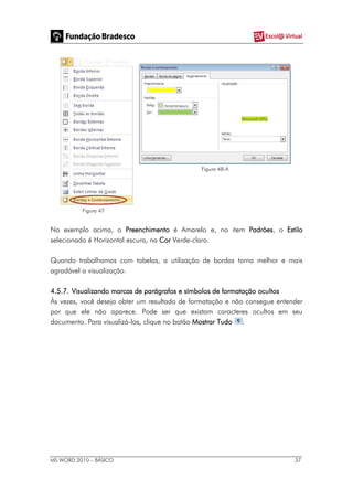 MS WORD 2010 – BÁSICO 37
Figura 47
Figura 48-A
No exemplo acima, o Preenchimento é Amarelo e, no item Padrões, o Estilo
selecionado é Horizontal escura, na Cor Verde-claro.
Quando trabalhamos com tabelas, a utilização de bordas torna melhor e mais
agradável a visualização.
4.5.7. Visualizando marcas de parágrafos e símbolos de formatação ocultos
Às vezes, você deseja obter um resultado de formatação e não consegue entender
por que ele não aparece. Pode ser que existam caracteres ocultos em seu
documento. Para visualizá-los, clique no botão Mostrar Tudo .
 