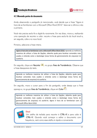 MS WORD 2010 – BÁSICO 39
4.7. Movendo partes do documento
Ainda observando o parágrafo já mencionado, você decide que a frase “Agora é
hora de se familiarizar com o Microsoft Office Word 2010.” deve ser a última e não
a primeira.
Você não precisa excluí-la e digitá-la novamente. Em vez disso, mova-a, realizando
uma operação de recortar e colar: recorte a frase para excluí-la do local atual e,
em seguida, cole-a no novo local.
Primeiro, selecione a frase inteira.
Agora é hora de se familiarizar com a Microsoft Office Word 2010. Aprenda as melhores
maneiras de utilizar a Faixa de Opções, obtenha ajuda para localizar comandos mais
usados e entenda como o backstage (nova forma de gerenciamento de arquivos) irá
auxiliá-lo.
Em seguida, clique em Recortar , no grupo Área de Transferência. Observe que
a frase desaparece do texto.
Aprenda as melhores maneiras de utilizar a Faixa de Opções, obtenha ajuda para
localizar comandos mais usados e entenda como o backstage (nova forma de
gerenciamento de arquivos) irá auxiliá-lo.
Em seguida, mova o cursor para o fim do parágrafo, onde deseja que a frase
apareça e, no grupo Área de Transferência, clique em Colar .
Aprenda as melhores maneiras de utilizar a Faixa de Opções, obtenha ajuda para
localizar comandos mais usados e entenda como o backstage (nova forma de
gerenciamento de arquivos) irá auxiliá-lo. Agora é hora de se familiarizar com a
Microsoft Office Word 2010.
Dica!
Um atalho de teclado para recortar é CTRL+X e para colar é
CTRL+V. Quando você começar a editar o documento com
frequência, verá como esse atalho é rápido e conveniente.
 