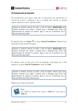 MS WORD 2010 – BÁSICO 40
4.8. Copiando partes do documento
Os procedimentos para copiar partes de um documento são praticamente os
mesmos de recortar. A diferença é que o conteúdo será mantido na posição
original. Selecione o trecho “obtenha ajuda”:
Aprenda as melhores maneiras de utilizar a Faixa de Opções, obtenha ajuda para
localizar comandos mais usados e entenda como o backstage (nova forma de
gerenciamento de arquivos) irá auxiliá-lo. Agora é hora de se familiarizar com a
Microsoft Office Word 2010.
Em seguida, clique em Copiar , no grupo Área de Transferência. Observe que o
trecho permanece no local de origem.
Aprenda as melhores maneiras de utilizar a Faixa de Opções, obtenha ajuda para
localizar comandos mais usados e entenda como o backstage (nova forma de
gerenciamento de arquivos) irá auxiliá-lo. Agora é hora de se familiarizar com a
Microsoft Office Word 2010.
Em seguida, mova o cursor para o fim do parágrafo, onde deseja que a frase
apareça e, no grupo Área de Transferência, clique em Colar.
Aprenda as melhores maneiras de utilizar a Faixa de Opções, obtenha ajuda para
localizar comandos mais usados e entenda como o backstage (nova forma de
gerenciamento de arquivos) irá auxiliá-lo. Agora é hora de se familiarizar com a
Microsoft Office Word 2010. obtenha ajuda
Observe que o texto foi duplicado.
Dica!
Um atalho de teclado para copiar é CTRL+C e para colar é
CTRL+V.
 