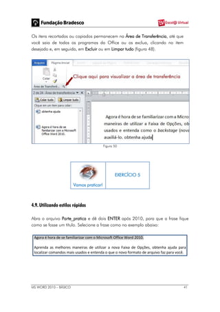 MS WORD 2010 – BÁSICO 41
Os itens recortados ou copiados permanecem na Área de Transferência, até que
você saia de todos os programas do Office ou os exclua, clicando no item
desejado e, em seguida, em Excluir ou em Limpar tudo (figura 48).
Figura 50
Vamos praticar!
EXERCÍCIO 5
4.9. Utilizando estilos rápidos
Abra o arquivo Parte_pratica e dê dois ENTER após 2010, para que a frase fique
como se fosse um título. Selecione a frase como no exemplo abaixo:
Agora é hora de se familiarizar com o Microsoft Office Word 2010.
Aprenda as melhores maneiras de utilizar a nova Faixa de Opções, obtenha ajuda para
localizar comandos mais usados e entenda o que o novo formato de arquivo faz para você.
 