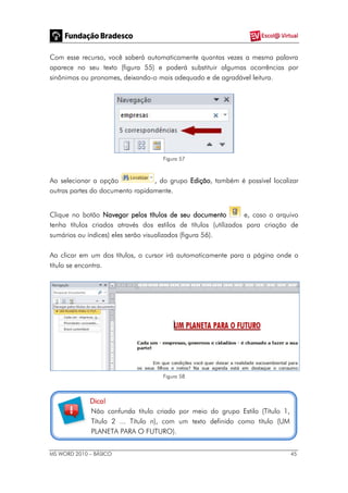 MS WORD 2010 – BÁSICO 45
Com esse recurso, você saberá automaticamente quantas vezes a mesma palavra
aparece no seu texto (figura 55) e poderá substituir algumas ocorrências por
sinônimos ou pronomes, deixando-o mais adequado e de agradável leitura.
Figura 57
Ao selecionar a opção , do grupo Edição, também é possível localizar
outras partes do documento rapidamente.
Clique no botão Navegar pelos títulos de seu documento e, caso o arquivo
tenha títulos criados através dos estilos de títulos (utilizados para criação de
sumários ou índices) eles serão visualizados (figura 56).
Ao clicar em um dos títulos, o cursor irá automaticamente para a página onde o
título se encontra.
Figura 58
Dica!
Não confunda título criado por meio do grupo Estilo (Título 1,
Título 2 ... Título n), com um texto definido como título (UM
PLANETA PARA O FUTURO).
 