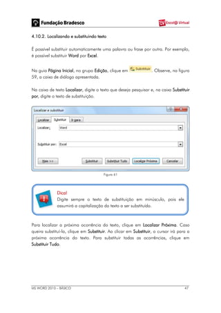MS WORD 2010 – BÁSICO 47
4.10.2. Localizando e substituindo texto
É possível substituir automaticamente uma palavra ou frase por outra. Por exemplo,
é possível substituir Word por Excel.
Na guia Página Inicial, no grupo Edição, clique em . Observe, na figura
59, a caixa de diálogo apresentada.
Na caixa de texto Localizar, digite o texto que deseja pesquisar e, na caixa Substituir
por, digite o texto de substituição.
Figura 61
Dica!
Digite sempre o texto de substituição em minúsculo, pois ele
assumirá a capitalização do texto a ser substituído.
Para localizar a próxima ocorrência do texto, clique em Localizar Próxima. Caso
queira substituí-la, clique em Substituir. Ao clicar em Substituir, o cursor irá para a
próxima ocorrência do texto. Para substituir todas as ocorrências, clique em
Substituir Tudo.
 