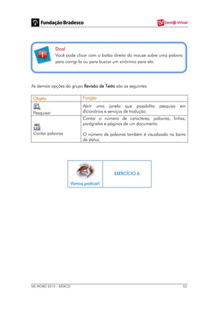 MS WORD 2010 – BÁSICO 53
Dica!
Você pode clicar com o botão direito do mouse sobre uma palavra
para corrigi-la ou para buscar um sinônimo para ela.
As demais opções do grupo Revisão de Texto são as seguintes:
Objeto Função
Pesquisar
Abrir uma janela que possibilita pesquisa em
dicionários e serviços de tradução.
Contar palavras
Contar o número de caracteres, palavras, linhas,
parágrafos e páginas de um documento.
O número de palavras também é visualizado na barra
de status.
Vamos praticar!
EXERCÍCIO 6
 