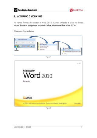 MS WORD 2010 – BÁSICO 1
1. ACESSANDO O WORD 2010
Há várias formas de acessar o Word 2010. A mais utilizada é clicar no botão
Iniciar, Todos os programas, Microsoft Office, Microsoft Office Word 2010.
Observe a figura abaixo:
Figura 1
Figura 2
 