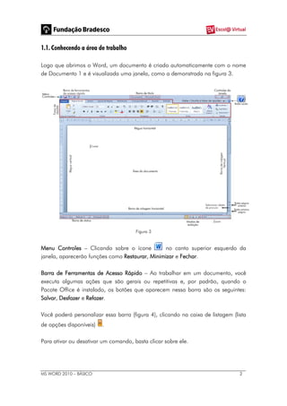 MS WORD 2010 – BÁSICO 2
1.1. Conhecendo a área de trabalho
Logo que abrimos o Word, um documento é criado automaticamente com o nome
de Documento 1 e é visualizada uma janela, como a demonstrada na figura 3.
Figura 3
Menu Controles – Clicando sobre o ícone no canto superior esquerdo da
janela, aparecerão funções como Restaurar, Minimizar e Fechar.
Barra de Ferramentas de Acesso Rápido – Ao trabalhar em um documento, você
executa algumas ações que são gerais ou repetitivas e, por padrão, quando o
Pacote Office é instalado, os botões que aparecem nessa barra são os seguintes:
Salvar, Desfazer e Refazer.
Você poderá personalizar essa barra (figura 4), clicando na caixa de listagem (lista
de opções disponíveis) .
Para ativar ou desativar um comando, basta clicar sobre ele.
 