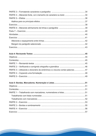 PARTE 3 – Formatando caracteres e parágrafos ...............................................................34
PARTE 4 – Alterando fonte, cor e tamanho do caractere ou texto ......................................34
PARTE 5 – Efeitos ...............................................................................................................36
Atalhos para os principais efeitos....................................................................................37
Exercício...............................................................................................................................38
PARTE 6 – Alterando alinhamento de linhas e parágrafos .................................................39
Parte 7 – Exercício...............................................................................................................40
Atividades.............................................................................................................................40
Exercício ..............................................................................................................................41
Alterando o espaçamento entre linhas.............................................................................42
Margem do parágrafo selecionado..................................................................................42
Exercício...............................................................................................................................43
Aula 4: Revisando Textos .................................................................................................45
Objetivos .............................................................................................................................45
Conteúdos............................................................................................................................45
PARTE 1 – Revisando textos ..............................................................................................45
PARTE 2 – Verificando e corrigindo ortografia e gramática ................................................46
PARTE 3 – Utilizando o dicionário de sinônimos e o recurso contar palavras.....................47
PARTE 4 – Copiando uma formatação................................................................................48
PARTE 5 – Exercício............................................................................................................49
Aula 5: Bordas, Marcadores, Numeração e Listas..........................................................51
Objetivos .............................................................................................................................51
Conteúdos............................................................................................................................51
PARTE 1 – Trabalhando com marcadores, numeradores e listas........................................51
Trabalhando com listas numeradas.................................................................................51
Trabalhando com marcadores.........................................................................................52
PARTE 2 – Exercício............................................................................................................53
PARTE 3 – Bordas e sombreamento ..................................................................................55
PARTE 4 – Exercício ...........................................................................................................56
Exercício ..............................................................................................................................57
 