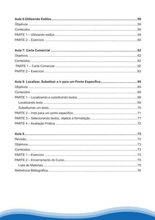 Aula 6:Utilizando Estilos....................................................................................................59
Objetivos .............................................................................................................................59
Conteúdos............................................................................................................................59
PARTE 1 – Utilizando estilos................................................................................................59
PARTE 2 – Exercício ...........................................................................................................60
Aula 7: Carta Comercial ....................................................................................................62
Objetivos .............................................................................................................................62
Conteúdos............................................................................................................................62
PARTE 1 – Carta Comercial................................................................................................62
PARTE 2 – Exercício ...........................................................................................................63
Aula 8: Localizar, Substituir e ir para um Ponto Específico...........................................69
Objetivos .............................................................................................................................69
Conteúdos............................................................................................................................69
PARTE 1 – Localizando e substituindo textos......................................................................69
Localizando texto.............................................................................................................69
Substituindo um texto.......................................................................................................70
PARTE 2 – Indo para um ponto específico..........................................................................71
PARTE 3 – Selecionando textos, objetos e formatação.......................................................71
PARTE 4 – Avaliação Prática...............................................................................................72
Aula 9...................................................................................................................................73
Revisão................................................................................................................................73
Objetivos..............................................................................................................................73
Conteúdos............................................................................................................................73
PARTE 1 – Exercício ...........................................................................................................73
PARTE 2 – Encerramento do Curso.....................................................................................75
Lista de Materiais.............................................................................................................75
Referência Bibliográfica.......................................................................................................76
 