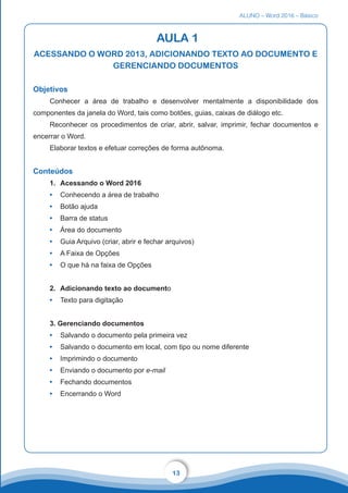 ALUNO – Word 2016 – Básico
13
AULA 1
ACESSANDO O WORD 2013, ADICIONANDO TEXTO AO DOCUMENTO E
GERENCIANDO DOCUMENTOS
Objetivos
Conhecer a área de trabalho e desenvolver mentalmente a disponibilidade dos
componentes da janela do Word, tais como botões, guias, caixas de diálogo etc.
Reconhecer os procedimentos de criar, abrir, salvar, imprimir, fechar documentos e
encerrar o Word.
Elaborar textos e efetuar correções de forma autônoma.
Conteúdos
1.	 Acessando o Word 2016
•	 Conhecendo a área de trabalho
•	 Botão ajuda
•	 Barra de status
•	 Área do documento
•	 Guia Arquivo (criar, abrir e fechar arquivos)
•	 A Faixa de Opções
•	 O que há na faixa de Opções
2.	 Adicionando texto ao documento
•	 Texto para digitação
3. Gerenciando documentos
•	 Salvando o documento pela primeira vez
•	 Salvando o documento em local, com tipo ou nome diferente
•	 Imprimindo o documento
•	 Enviando o documento por e-mail
•	 Fechando documentos
•	 Encerrando o Word
 