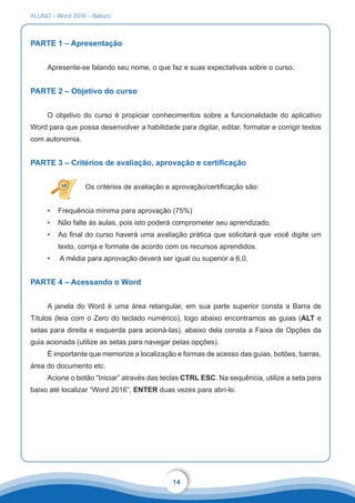ALUNO – Word 2016 – Básico
14
PARTE 1 – Apresentação
Apresente-se falando seu nome, o que faz e suas expectativas sobre o curso.
PARTE 2 – Objetivo do curso
O objetivo do curso é propiciar conhecimentos sobre a funcionalidade do aplicativo
Word para que possa desenvolver a habilidade para digitar, editar, formatar e corrigir textos
com autonomia.
PARTE 3 – Critérios de avaliação, aprovação e certificação
Os critérios de avaliação e aprovação/certificação são:
•	 Frequência mínima para aprovação (75%)
•	 Não falte às aulas, pois isto poderá comprometer seu aprendizado.
•	 Ao final do curso haverá uma avaliação prática que solicitará que você digite um
texto, corrija e formate de acordo com os recursos aprendidos.
•	 A média para aprovação deverá ser igual ou superior a 6,0.
PARTE 4 – Acessando o Word
A janela do Word é uma área retangular, em sua parte superior consta a Barra de
Títulos (leia com o Zero do teclado numérico), logo abaixo encontramos as guias (ALT e
setas para direita e esquerda para acioná-las), abaixo dela consta a Faixa de Opções da
guia acionada (utilize as setas para navegar pelas opções).
É importante que memorize a localização e formas de acesso das guias, botões, barras,
área do documento etc.
Acione o botão “Iniciar” através das teclas CTRL ESC. Na sequência, utilize a seta para
baixo até localizar “Word 2016”, ENTER duas vezes para abri-lo.
 
