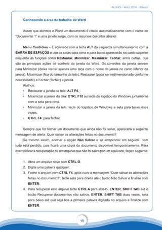 ALUNO – Word 2016 – Básico
15
Conhecendo a área de trabalho do Word
Assim que abrimos o Word um documento é criado automaticamente com o nome de
“Documento 1” e uma janela surge, com os recursos descritos abaixo:
Menu Controles – É acionado com a tecla ALT da esquerda simultaneamente com a
BARRA DE ESPAÇOS e use as setas para cima e para baixo aparecerão no canto superior
esquerdo às funções como Restaurar, Minimizar, Maximizar, Fechar, entre outras, que
são as principais ações de controle da janela do Word. Os controles da janela servem
para Minimizar (deixa visível apenas uma tarja com o nome da janela no canto inferior da
janela), Maximizar (fica do tamanho da tela), Restaurar (pode ser redimensionada conforme
necessidade) e Fechar (fechar) a janela.
Atalhos:
•	 Restaurar a janela da tela: ALT F5.
•	 Maximizar a janela da tela: CTRL F10 ou tecla do logotipo do Windows juntamente
com a seta para cima.
•	 Minimizar a janela da tela: tecla do logotipo do Windows e seta para baixo duas
vezes.
•	 CTRL F4: para fechar.
Sempre que for fechar um documento que ainda não foi salvo, aparecerá a seguinte
mensagem de alerta: Quer salvar as alterações feitas no documento?
Se mesmo assim, acionar a opção Não Salvar e se arrepender em seguida, nem
tudo está perdido, pois ficará uma cópia do documento disponível temporariamente. Para
exemplificar a recuperação de um arquivo que não foi salvo por um equívoco, faça o seguinte:
1.	 Abra um arquivo novo com CTRL O.
2.	 Digite uma palavra qualquer.
3.	 Feche o arquivo com CTRL F4, após ouvir a mensagem “Quer salvar as alterações
feitas no documento?”, tecle seta para direita até o botão Não Salvar e finalize com
ENTER.
4.	 Para recuperar este arquivo tecle CTRL A para abri-lo, ENTER, SHIFT TAB até o
botão Recuperar documentos não salvos, ENTER, SHIFT TAB duas vezes, seta
para baixo até que seja lida a primeira palavra digitada no arquivo e finalize com
ENTER.
 