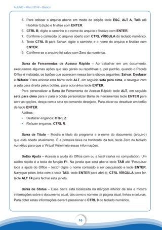 ALUNO – Word 2016 – Básico
16
5.	 Para colocar o arquivo aberto em modo de edição tecle ESC, ALT A, TAB até
Habilitar Edição e finalize com ENTER.
6.	 CTRL B, digite o caminho e o nome do arquivo e finalize com ENTER.
7.	 Confirme o conteúdo do arquivo aberto com CTRL VÍRGULA do teclado numérico.
8.	 Tecle CTRL B para Salvar, digite o caminho e o nome do arquivo e finalize com
ENTER.
9.	 Confirme se o arquivo foi salvo com Zero do numérico.
Barra de Ferramentas de Acesso Rápido – Ao trabalhar em um documento,
executamos algumas ações que são gerais ou repetitivas e, por padrão, quando o Pacote
Office é instalado, os botões que aparecem nessa barra são os seguintes: Salvar, Desfazer
e Refazer. Para acionar esta barra tecle ALT, em seguida seta para cima, e navegue com
a seta para direita pelos botões, para acioná-los tecle ENTER.
Para personalizar a Barra de Ferramenta de Acesso Rápido tecle ALT, em seguida
seta para cima para ir para o botão personalizar Barra de Ferramentas tecle ENTER para
abrir as opções, desça com a seta no comando desejado. Para ativar ou desativar um botão
de tecle ENTER.
Atalhos:
•	 Desfazer enganos: CTRL Z.
•	 Refazer enganos: CTRL R.
Barra de Título – Mostra o título do programa e o nome do documento (arquivo)
que está aberto atualmente. É a primeira faixa na horizontal da tela, tecle Zero do teclado
numérico para que o Virtual Vision leia essas informações.
Botão Ajuda – Acessa a ajuda do Office.com ou a local (salva no computador). Um
atalho rápido é a tecla de função F1. Na janela que será aberta tecle TAB até “Pesquisar
toda a ajuda do Office – texto” digite o nome conteúdo a ser pesquisado e tecle ENTER.
Navegue pelos links com a tecla TAB, tecle ENTER para abri-lo, CTRL VÍRGULA para ler,
tecle ALT F4 para fechar esta janela.
Barra de Status – Essa barra está localizada na margem inferior da tela e mostra
informações sobre o documento atual, tais como o número da página atual, linhas e colunas.
Para obter estas informações deverá pressionar o CTRL 9 do teclado numérico.
 