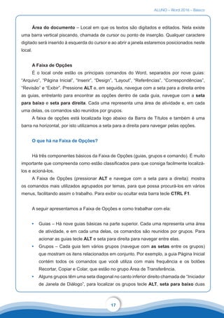 ALUNO – Word 2016 – Básico
17
Área do documento – Local em que os textos são digitados e editados. Nela existe
uma barra vertical piscando, chamada de cursor ou ponto de inserção. Qualquer caractere
digitado será inserido à esquerda do cursor e ao abrir a janela estaremos posicionados neste
local.
A Faixa de Opções
É o local onde estão os principais comandos do Word, separados por nove guias:
“Arquivo”, “Página Inicial”, “Inserir”, “Design”, “Layout”, “Referências”, “Correspondências”,
“Revisão” e “Exibir”. Pressione ALT e, em seguida, navegue com a seta para a direita entre
as guias, entretanto para encontrar as opções dentro de cada guia, navegue com a seta
para baixo e seta para direita. Cada uma representa uma área de atividade e, em cada
uma delas, os comandos são reunidos por grupos.
A faixa de opções está localizada logo abaixo da Barra de Títulos e também é uma
barra na horizontal, por isto utilizamos a seta para a direita para navegar pelas opções.
O que há na Faixa de Opções?
Há três componentes básicos da Faixa de Opções (guias, grupos e comando). É muito
importante que compreenda como estão classificados para que consiga facilmente localizá-
los e acioná-los.
A Faixa de Opções (pressionar ALT e navegue com a seta para a direita): mostra
os comandos mais utilizados agrupados por temas, para que possa procurá-los em vários
menus, facilitando assim o trabalho. Para exibir ou ocultar esta barra tecle CTRL F1.
A seguir apresentamos a Faixa de Opções e como trabalhar com ela:
•	 Guias – Há nove guias básicas na parte superior. Cada uma representa uma área
de atividade, e em cada uma delas, os comandos são reunidos por grupos. Para
acionar as guias tecle ALT e seta para direita para navegar entre elas.
•	 Grupos – Cada guia tem vários grupos (navegue com as setas entre os grupos)
que mostram os itens relacionados em conjunto. Por exemplo, a guia Página Inicial
contém todos os comandos que você utiliza com mais frequência e os botões
Recortar, Copiar e Colar, que estão no grupo Área de Transferência.
•	 Alguns grupos têm uma seta diagonal no canto inferior direito chamada de “Iniciador
de Janela de Diálogo”, para localizar os grupos tecle ALT, seta para baixo duas
 