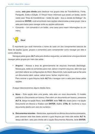 ALUNO – Word 2016 – Básico
18
vezes, seta para direita para deslocar nos grupos área de Transferência, Fonte,
Parágrafo, Estilo e Edição. O Virtual Vision informará que existe um botão, sendo
neste caso “Área de transferência – botão de ação – leva a Janela de Diálogo”. Ao
pressionar ENTER, você encontrará mais opções relacionadas a esse grupo. Use a
seta para baixo para navegar entre as opções adicionais.
•	 Comando – Um comando é um botão, uma caixa para inserir informações ou um
menu.
Dica!
É importante que você memorize o nome de cada um dos componentes básicos da
faixa de opções (guias, grupos e comandos) para compreender como navegar por eles e
como utilizá-los.
Navegue pelas guias (ALT seta para direita e esquerda), ao selecionar uma guia deverá
navegar pelos grupos por meio das setas :
•	 Arquivo – Acessa a área de gerenciamento de arquivos chamada Backstage.
Nessa guia, estão os comandos para criar, salvar e imprimir arquivos, além dos que
permitem alterar as configurações do Word. Resumindo, tudo aquilo que se faz para
um documento (abrir, salvar, salvar como, fechar, imprimir etc.).
Para acionar a guia Arquivo tecle ALT A e navegue com a seta para baixo pelas
opções.
A seguir descreveremos alguns destes itens:
a.	 Novo – Esta opção abre uma janela, nela abre um novo documento. O modelo
padrão é o Documento em branco. Para abrir um documento em branco, pressione
ALT A, desça na opção Novo, tecle ENTER, tecle TAB três vezes para ir na opção
Documento em Branco e finalize com ENTER. Atalho: CTRL O. Confirme o novo
documento aberto com zero do numérico.
b.	 Documentos recentes – Nesta área, aparecerão os últimos documentos acessados,
para acessar esta lista basta acionar o guia Arquivo por meio das teclas ALT A,
desça até Abrir, seta para direita até a opção Documentos Recente, tecle ENTER,
 