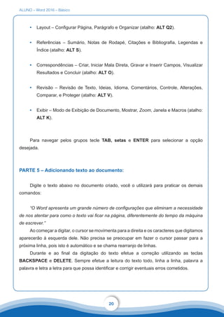 ALUNO – Word 2016 – Básico
20
•	 Layout – Configurar Página, Parágrafo e Organizar (atalho: ALT Q2).
•	 Referências – Sumário, Notas de Rodapé, Citações e Bibliografia, Legendas e
Índice (atalho: ALT S).
•	 Correspondências – Criar, Iniciar Mala Direta, Gravar e Inserir Campos, Visualizar
Resultados e Concluir (atalho: ALT O).
•	 Revisão – Revisão de Texto, Ideias, Idioma, Comentários, Controle, Alterações,
Comparar, e Proteger (atalho: ALT V).
•	 Exibir – Modo de Exibição de Documento, Mostrar, Zoom, Janela e Macros (atalho:
ALT K).
Para navegar pelos grupos tecle TAB, setas e ENTER para selecionar a opção
desejada.
PARTE 5 – Adicionando texto ao documento:
Digite o texto abaixo no documento criado, você o utilizará para praticar os demais
comandos:
“O Word apresenta um grande número de configurações que eliminam a necessidade
de nos atentar para como o texto vai ficar na página, diferentemente do tempo da máquina
de escrever.”
Ao começar a digitar, o cursor se movimenta para a direita e os caracteres que digitamos
aparecerão à esquerda dele. Não precisa se preocupar em fazer o cursor passar para a
próxima linha, pois isto é automático e se chama rearranjo de linhas.
Durante e ao final da digitação do texto efetue a correção utilizando as teclas
BACKSPACE e DELETE. Sempre efetue a leitura do texto todo, linha a linha, palavra a
palavra e letra a letra para que possa identificar e corrigir eventuais erros cometidos.
 