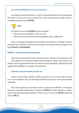 ALUNO – Word 2016 – Básico
21
Uso da tecla ENTER para criar uma nova linha:
Ao chegar ao final da linha de texto, o cursor vai automaticamente para a linha seguinte.
Para fazer o cursor passar para a próxima linha antes que ele atinja a margem direita, é
necessário pressionar a tecla ENTER.
Dica!
Só precisará usar a tecla ENTER em duas situações:
•	 Para terminar um parágrafo e iniciar um novo.
•	 Para criar uma linha em branco entre parágrafos, figuras, gráficos etc.
Após a conclusão da digitação do texto ditado deverá efetuar a correção manual de
eventuais erros cometidos. Para isto deverá utilizar os comandos de leitura e apagar com as
teclas DELETE e BACKSPACE.
PARTE 6 – Gerenciando de documentos
Assim que um documento é criado, ele pode ser salvo, impresso ou enviado por e-mail.
Para trabalhar com cada uma destas opções precisamos utilizar a guia Arquivo, que
acessa a área de gerenciamento de documentos chamada Backstage. Navegue por estas
opções teclando ALT A e em seguida, seta para baixo.
Salvando o documento pela primeira vez
Salvar um documento é solicitar ao Word que grave em um HD, CD, DVD, pen-drive
ou em uma unidade de rede, as informações contidas nele para que você possa utilizá-las
novamente.
Para salvar (gravar) um documento, acesse a guia Arquivo (ALT A) e, em seguida,
desça com a seta até a opção “Salvar” e pressione ENTER três vezes, selecione ou digite o
local no qual ele será gravado (Exemplo: C:Texto), dê um nome e tecle ENTER. Atalho para
salvar: CTRL B.
 
