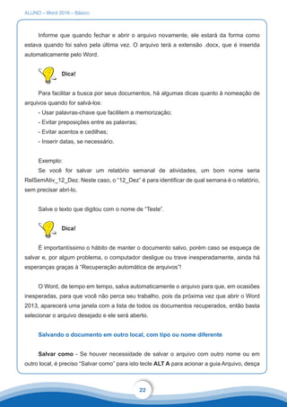 ALUNO – Word 2016 – Básico
22
Informe que quando fechar e abrir o arquivo novamente, ele estará da forma como
estava quando foi salvo pela última vez. O arquivo terá a extensão .docx, que é inserida
automaticamente pelo Word.
Dica!
Para facilitar a busca por seus documentos, há algumas dicas quanto à nomeação de
arquivos quando for salvá-los:
- Usar palavras-chave que facilitem a memorização;
- Evitar preposições entre as palavras;
- Evitar acentos e cedilhas;
- Inserir datas, se necessário.
Exemplo:
Se você for salvar um relatório semanal de atividades, um bom nome seria
RelSemAtiv_12_Dez. Neste caso, o “12_Dez” é para identificar de qual semana é o relatório,
sem precisar abri-lo.
Salve o texto que digitou com o nome de “Teste”.
Dica!
É importantíssimo o hábito de manter o documento salvo, porém caso se esqueça de
salvar e, por algum problema, o computador desligue ou trave inesperadamente, ainda há
esperanças graças à “Recuperação automática de arquivos”!
O Word, de tempo em tempo, salva automaticamente o arquivo para que, em ocasiões
inesperadas, para que você não perca seu trabalho, pois da próxima vez que abrir o Word
2013, aparecerá uma janela com a lista de todos os documentos recuperados, então basta
selecionar o arquivo desejado e ele será aberto.
Salvando o documento em outro local, com tipo ou nome diferente
Salvar como - Se houver necessidade de salvar o arquivo com outro nome ou em
outro local, é preciso “Salvar como” para isto tecle ALT A para acionar a guia Arquivo, desça
 