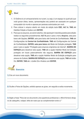 ALUNO – Word 2016 – Básico
24
Dica!
1.	 O OnDrive é um armazenamento na nuvem, ou seja, é um espaço no qual tudo que
você gravar (fotos, textos, apresentações etc) poderá ser acessado em qualquer
computador do mundo e apenas por pessoas autorizadas por você.
2.	 Para colocar o arquivo aberto em modo de edição tecle ESC, ALT A, TAB até
Habilitar Edição e finalize com ENTER.
3.	 Para que os arquivos, ao serem abertos, não apareçam mais bloqueados para edição
realize os seguintes procedimentos: ALT A para ir para o menu Arquivo, seta para
baixo até Opções, ENTER, seta para baixo até Central de Confiabilidade, TAB até
Configurações da Central de Confiabilidade, TAB até Configurações da Central
de Confiabilidade, ENTER, seta para baixo até Modo de Exibição protegido, TAB
para ir para a opção “Protegido para arquivos originários da Internet”, BARRA DE
ESPAÇO para desativar esta opção, TAB até a opção Habilitar Modo de Exibição
protegido em locais potencialmente não seguros, BARRA DE ESPAÇO para
desativar esta opção, TAB até a opção Habilitar Modo de Exibição protegido para
anexos do Outlook, BARRA DE ESPAÇO para desativar esta opção, TAB até botão
Ok, ENTER, TAB até o botão Ok e finalize com ENTER.
Exercício
1) Crie um novo documento.
	
2) Oculte a Faixa de Opções, exibido apenas as guias, em seguida a exiba novamente.
3) Digite a frase “Para dar ao documento uma aparência profissional, o Word fornece desig-
ns de cabeçalho, rodapé, folha de rosto que se complementam entre si.”
 